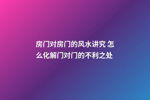 房门对房门的风水讲究 怎么化解门对门的不利之处